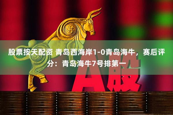 股票按天配资 青岛西海岸1-0青岛海牛，赛后评分：青岛海牛7号排第一