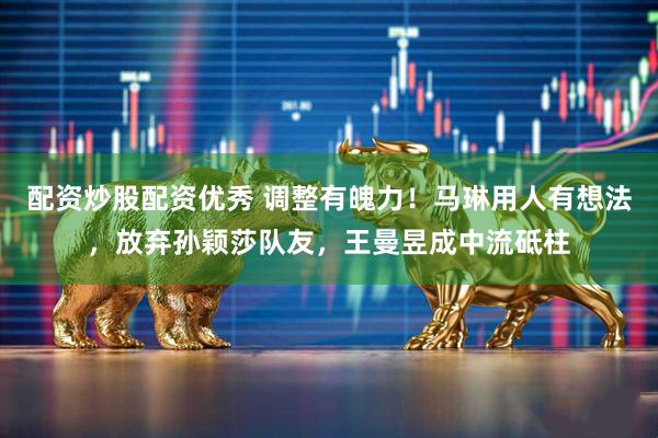 配资炒股配资优秀 调整有魄力！马琳用人有想法，放弃孙颖莎队友，王曼昱成中流砥柱