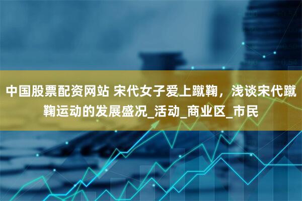 中国股票配资网站 宋代女子爱上蹴鞠，浅谈宋代蹴鞠运动的发展盛况_活动_商业区_市民