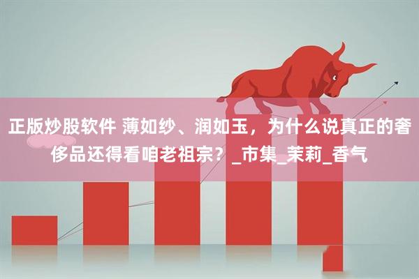 正版炒股软件 薄如纱、润如玉，为什么说真正的奢侈品还得看咱老祖宗？_市集_茉莉_香气