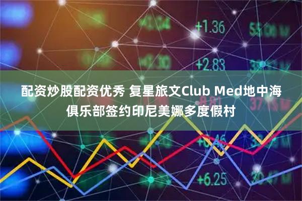 配资炒股配资优秀 复星旅文Club Med地中海俱乐部签约印尼美娜多度假村