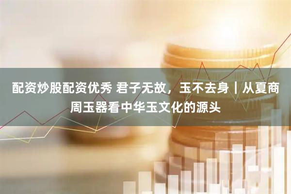 配资炒股配资优秀 君子无故，玉不去身｜从夏商周玉器看中华玉文化的源头