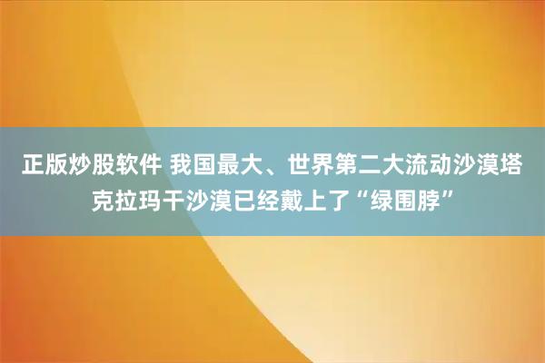 正版炒股软件 我国最大、世界第二大流动沙漠塔克拉玛干沙漠已经戴上了“绿围脖”