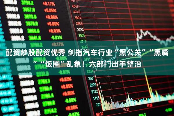 配资炒股配资优秀 剑指汽车行业“黑公关”“黑嘴”“饭圈”乱象！六部门出手整治