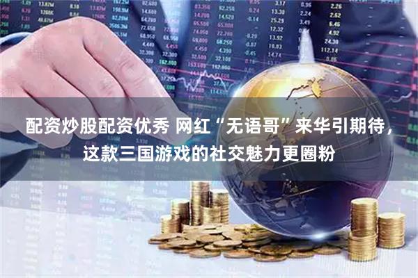 配资炒股配资优秀 网红“无语哥”来华引期待，这款三国游戏的社交魅力更圈粉