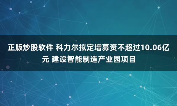 正版炒股软件 科力尔拟定增募资不超过10.06亿元 建设智能制造产业园项目