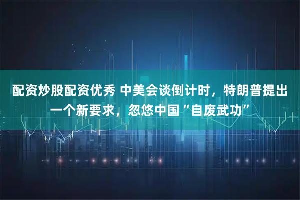 配资炒股配资优秀 中美会谈倒计时，特朗普提出一个新要求，忽悠中国“自废武功”