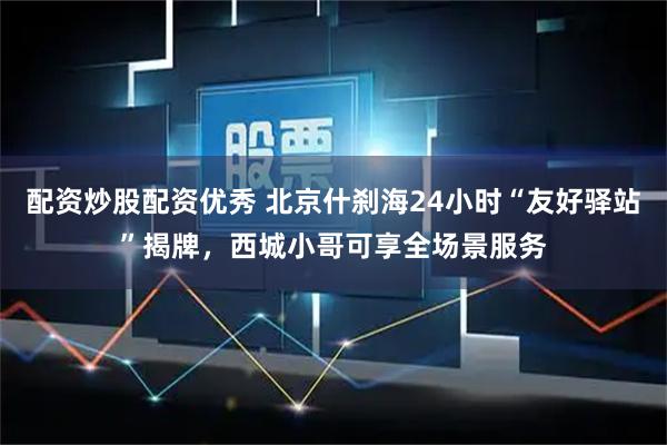 配资炒股配资优秀 北京什刹海24小时“友好驿站”揭牌，西城小哥可享全场景服务
