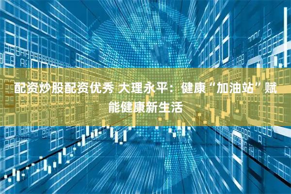 配资炒股配资优秀 大理永平：健康“加油站”赋能健康新生活