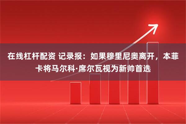 在线杠杆配资 记录报：如果穆里尼奥离开，本菲卡将马尔科·席尔瓦视为新帅首选