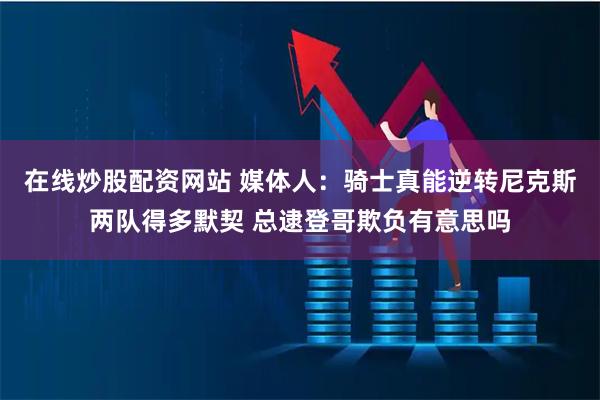 在线炒股配资网站 媒体人：骑士真能逆转尼克斯两队得多默契 总逮登哥欺负有意思吗
