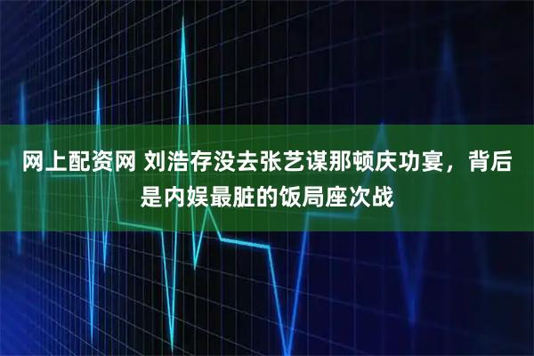网上配资网 刘浩存没去张艺谋那顿庆功宴，背后是内娱最脏的饭局座次战